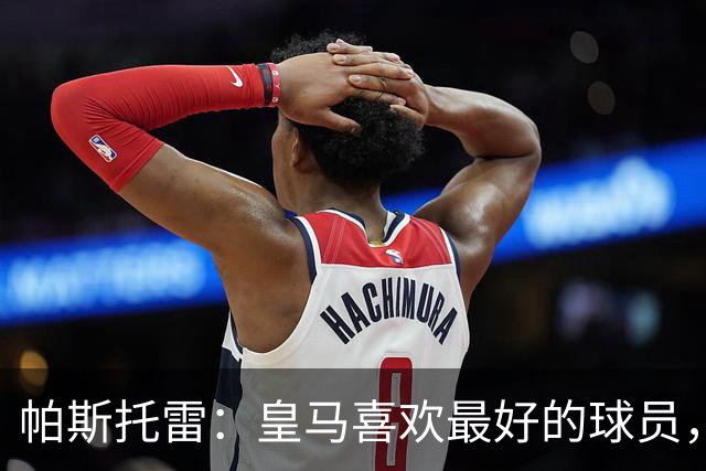 帕斯托雷：皇马喜欢最好的球员，恩佐就是其中之一，他也喜欢皇马