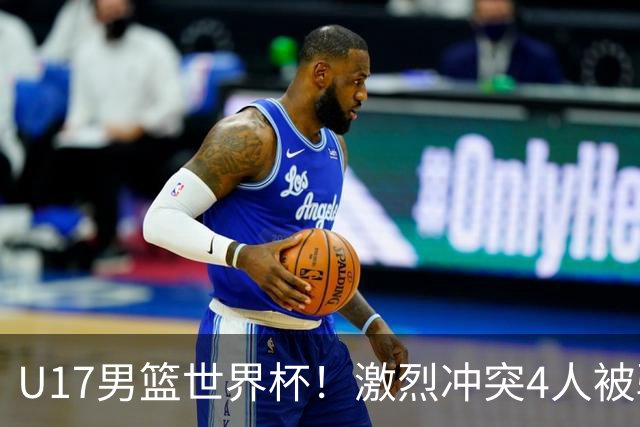 U17男篮世界杯！激烈冲突4人被驱逐，王建军承认对抗差，但不认怂